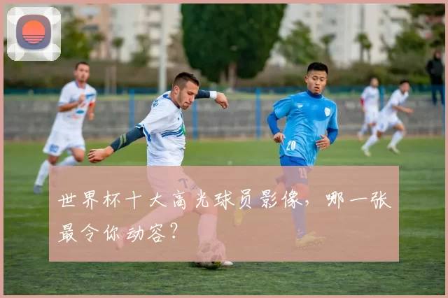 世界杯十大高光球员影像,哪一张最令你动容?