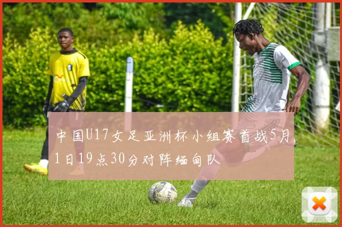 中国U17女足亚洲杯小组赛首战5月1日19点30分对阵缅甸队