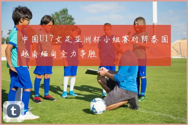 中国U17女足亚洲杯小组赛对阵泰国越南缅甸全力争胜