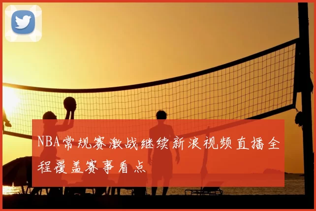 NBA常规赛激战继续新浪视频直播全程覆盖赛事看点