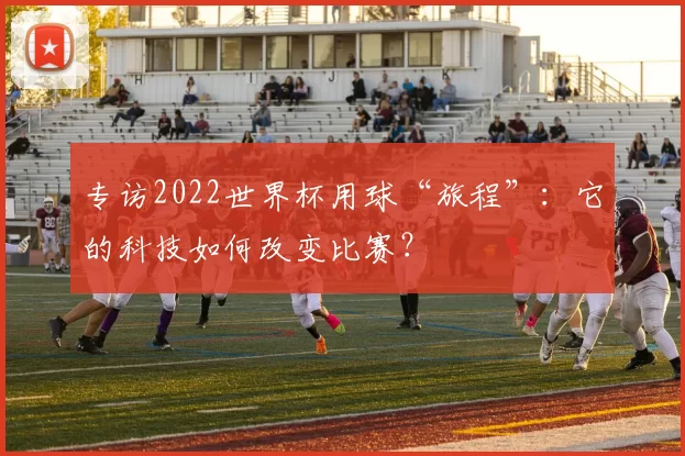 专访2022世界杯用球“旅程”:它的科技如何改变比赛?