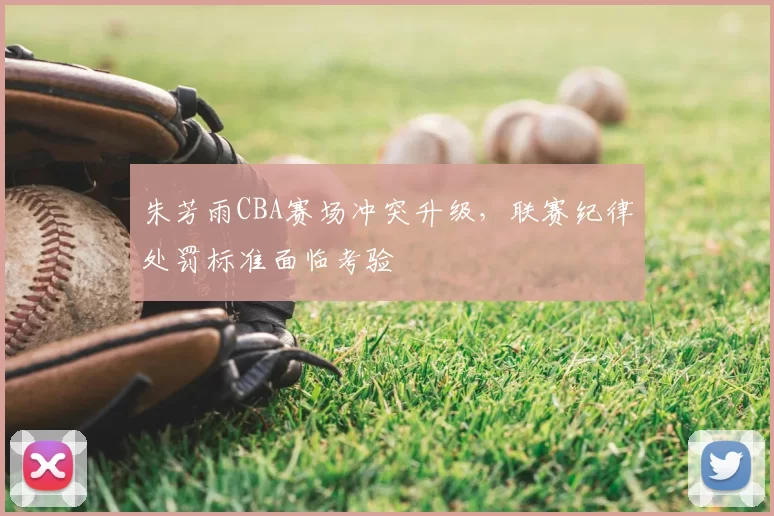 朱芳雨CBA赛场冲突升级,联赛纪律处罚标准面临考验