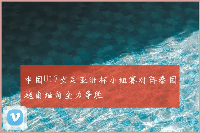 中国U17女足亚洲杯小组赛对阵泰国越南缅甸全力争胜