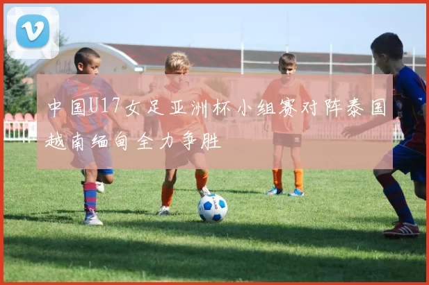 中国U17女足亚洲杯小组赛对阵泰国越南缅甸全力争胜