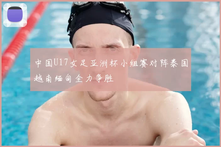 中国U17女足亚洲杯小组赛对阵泰国越南缅甸全力争胜