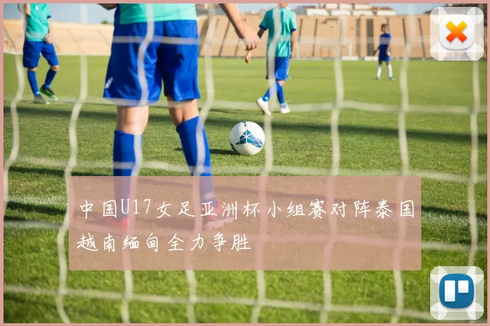 中国U17女足亚洲杯小组赛对阵泰国越南缅甸全力争胜