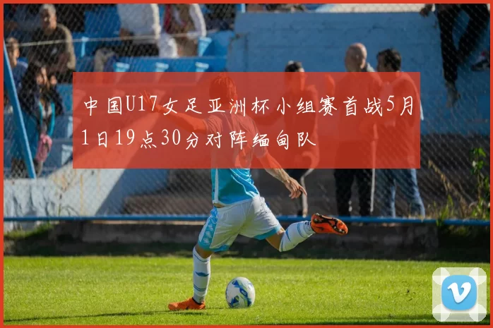 中国U17女足亚洲杯小组赛首战5月1日19点30分对阵缅甸队