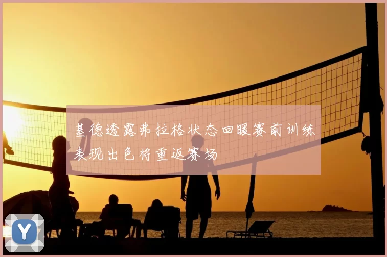 基德透露弗拉格状态回暖赛前训练表现出色将重返赛场