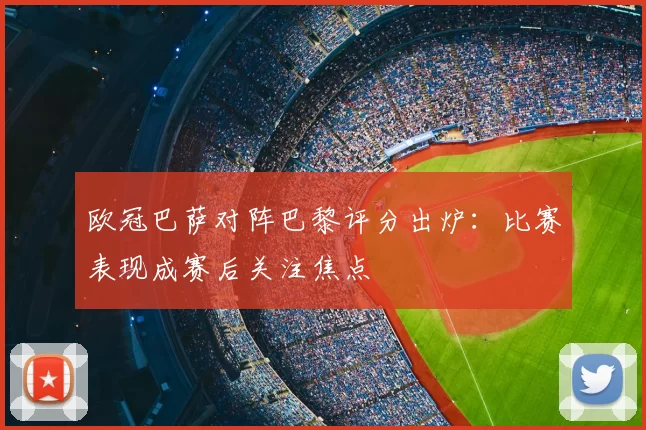 欧冠巴萨对阵巴黎评分出炉:比赛表现成赛后关注焦点