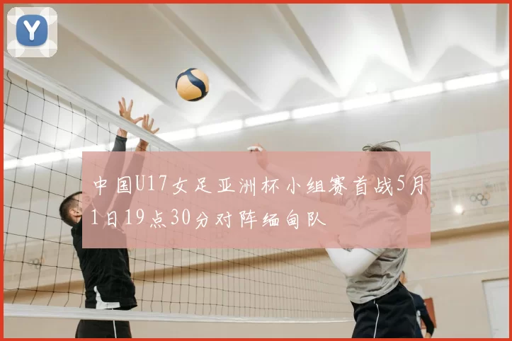 中国U17女足亚洲杯小组赛首战5月1日19点30分对阵缅甸队