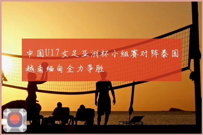 中国U17女足亚洲杯小组赛对阵泰国越南缅甸全力争胜