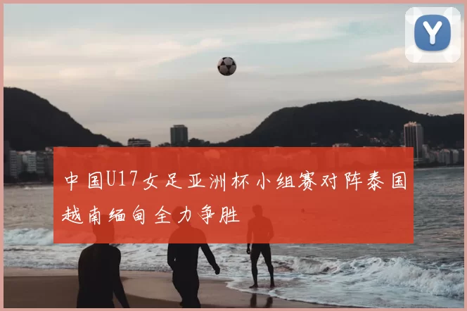 中国U17女足亚洲杯小组赛对阵泰国越南缅甸全力争胜