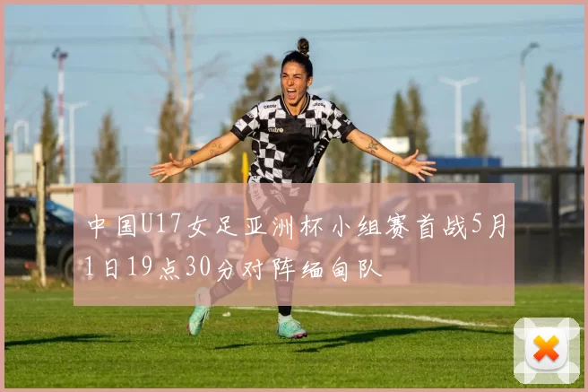 中国U17女足亚洲杯小组赛首战5月1日19点30分对阵缅甸队