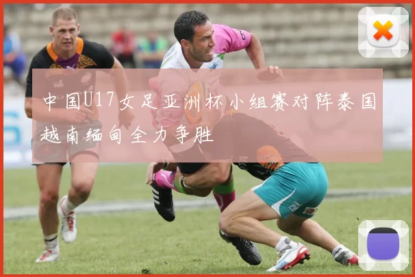 中国U17女足亚洲杯小组赛对阵泰国越南缅甸全力争胜