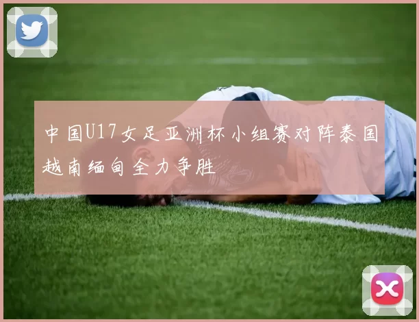 中国U17女足亚洲杯小组赛对阵泰国越南缅甸全力争胜