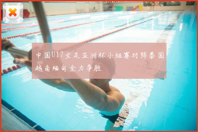 中国U17女足亚洲杯小组赛对阵泰国越南缅甸全力争胜