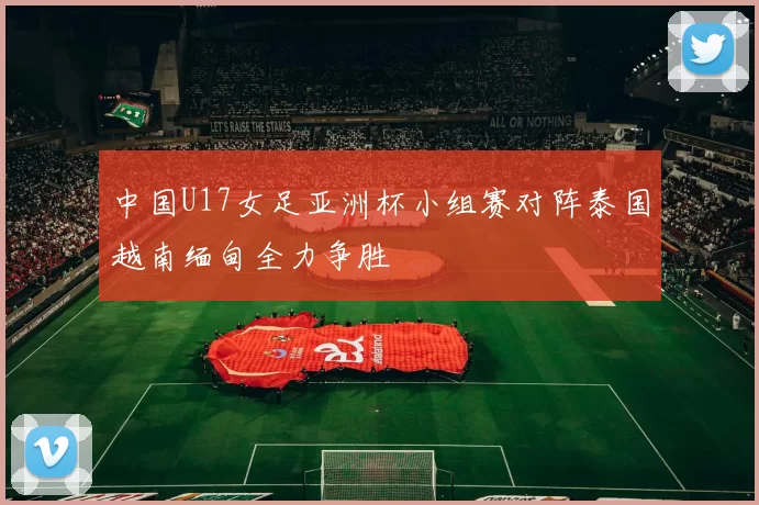 中国U17女足亚洲杯小组赛对阵泰国越南缅甸全力争胜