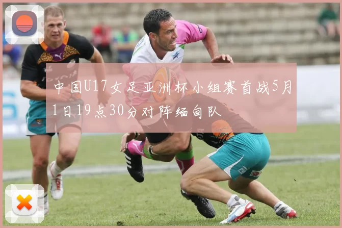 中国U17女足亚洲杯小组赛首战5月1日19点30分对阵缅甸队