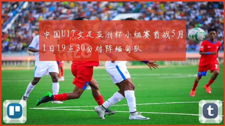 中国U17女足亚洲杯小组赛首战5月1日19点30分对阵缅甸队