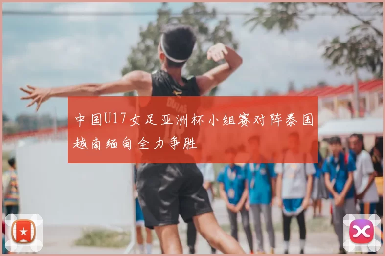 中国U17女足亚洲杯小组赛对阵泰国越南缅甸全力争胜