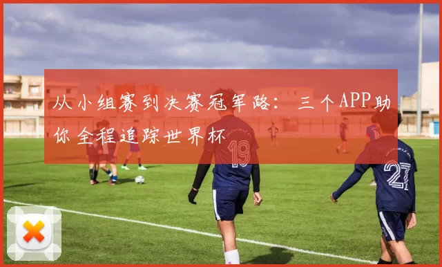 从小组赛到决赛冠军路:三个APP助你全程追踪世界杯