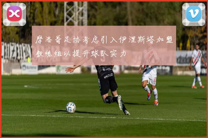 摩洛哥足协考虑引入伊涅斯塔加盟教练组以提升球队实力
