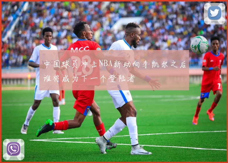 中国球员冲击NBA新动向李凯尔之后谁将成为下一个登陆者