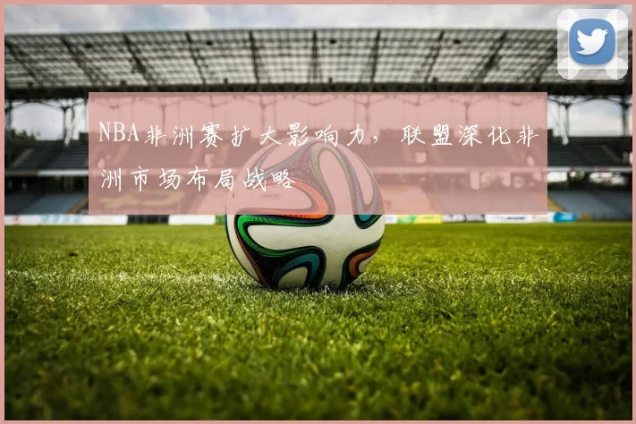 NBA非洲赛扩大影响力,联盟深化非洲市场布局战略