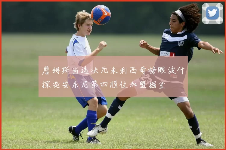 詹姆斯当选状元米利西奇榜眼波什探花安东尼第四顺位加盟掘金