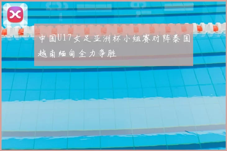 中国U17女足亚洲杯小组赛对阵泰国越南缅甸全力争胜