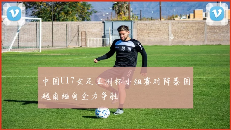 中国U17女足亚洲杯小组赛对阵泰国越南缅甸全力争胜