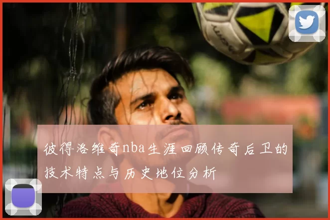 彼得洛维奇nba生涯回顾传奇后卫的技术特点与历史地位分析