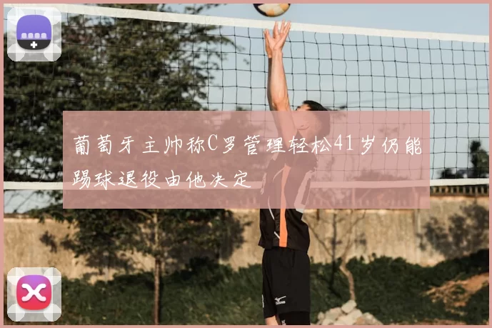 葡萄牙主帅称C罗管理轻松41岁仍能踢球退役由他决定