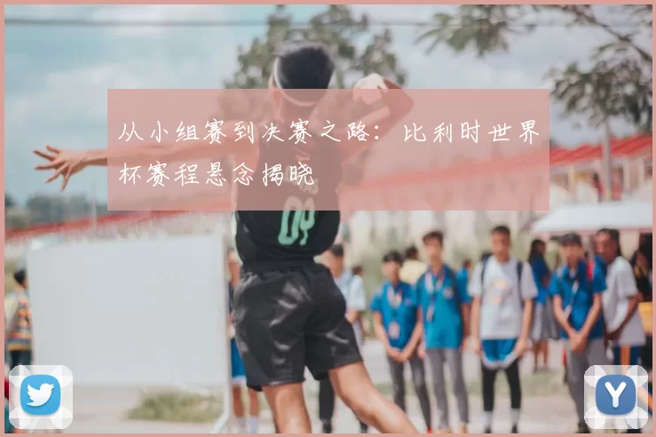 从小组赛到决赛之路：比利时世界杯赛程悬念揭晓