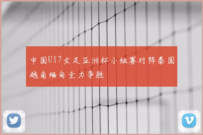 中国U17女足亚洲杯小组赛对阵泰国越南缅甸全力争胜