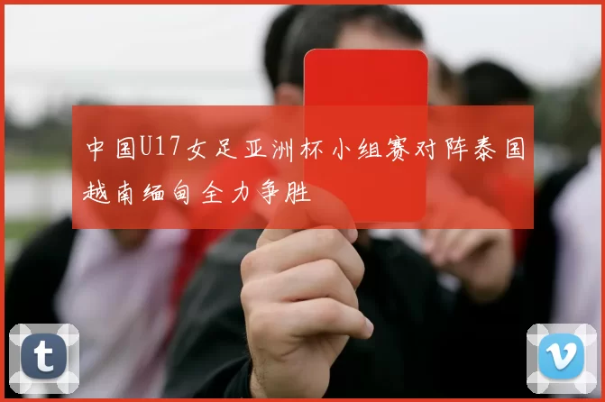 中国U17女足亚洲杯小组赛对阵泰国越南缅甸全力争胜