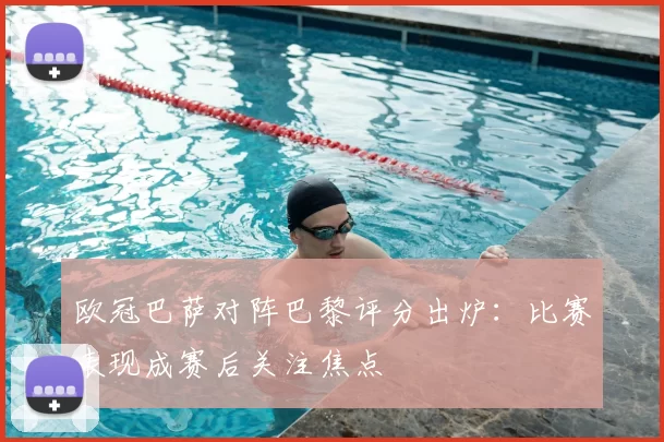 欧冠巴萨对阵巴黎评分出炉:比赛表现成赛后关注焦点