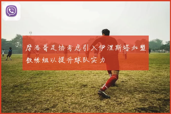摩洛哥足协考虑引入伊涅斯塔加盟教练组以提升球队实力