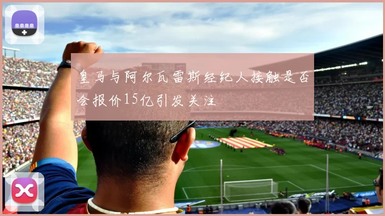 皇马与阿尔瓦雷斯经纪人接触是否会报价15亿引发关注