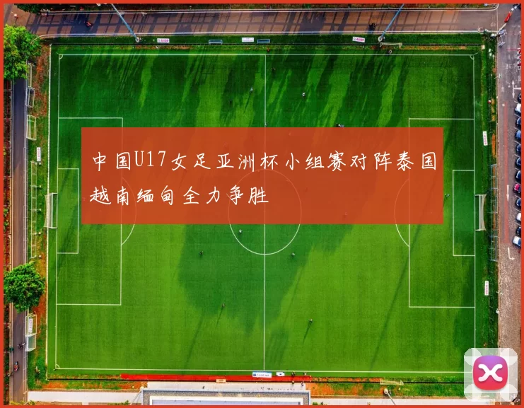 中国U17女足亚洲杯小组赛对阵泰国越南缅甸全力争胜