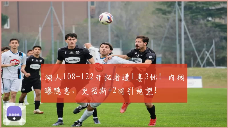 湖人108-122开拓者遭1喜3忧!内线曝隐患,史密斯+2将引绝望!