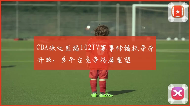 CBA咪咕直播102TV赛事转播权争夺升级，多平台竞争格局重塑