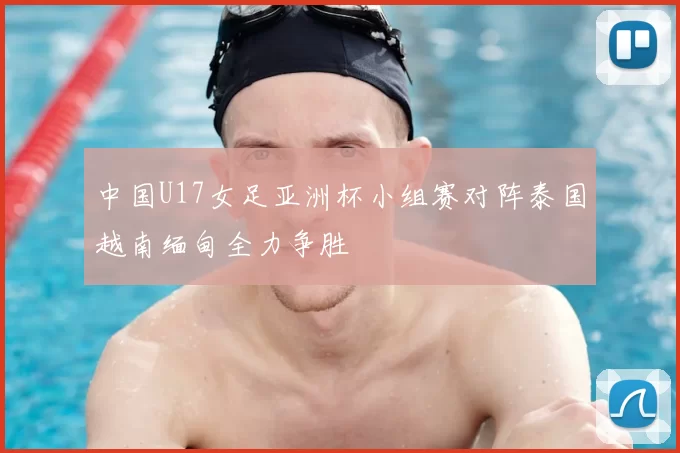中国U17女足亚洲杯小组赛对阵泰国越南缅甸全力争胜