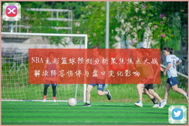 NBA竞彩篮球预测分析聚焦焦点大战 解读阵容伤停与盘口变化影响