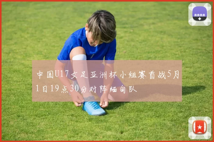 中国U17女足亚洲杯小组赛首战5月1日19点30分对阵缅甸队