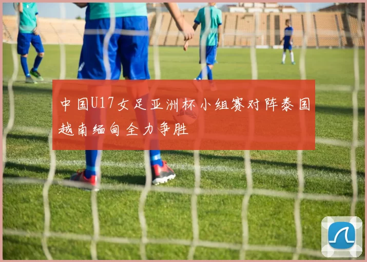 中国U17女足亚洲杯小组赛对阵泰国越南缅甸全力争胜