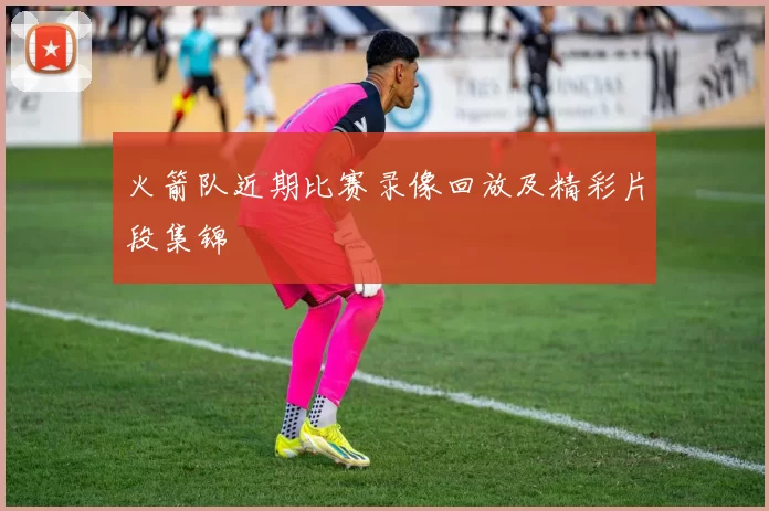 火箭队近期比赛录像回放及精彩片段集锦