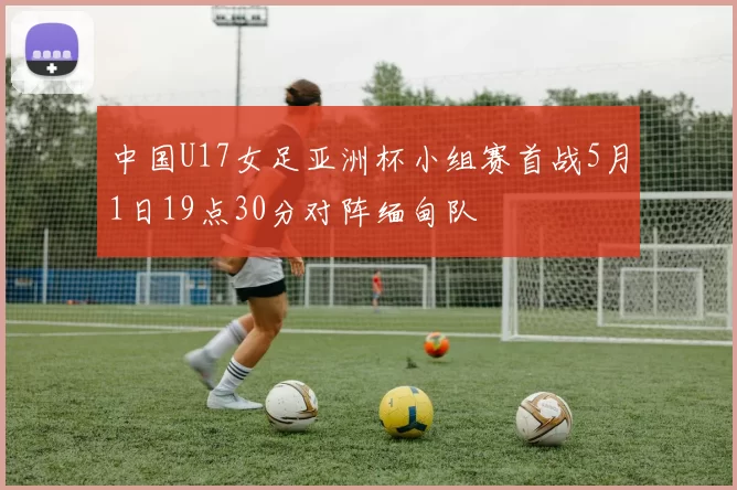中国U17女足亚洲杯小组赛首战5月1日19点30分对阵缅甸队