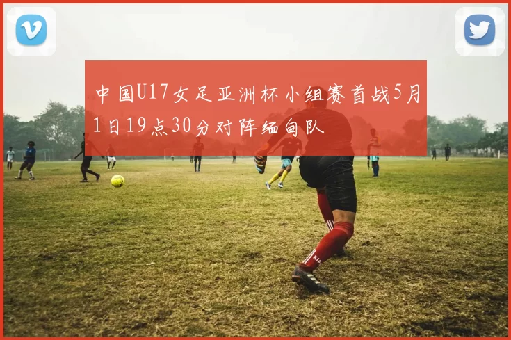 中国U17女足亚洲杯小组赛首战5月1日19点30分对阵缅甸队