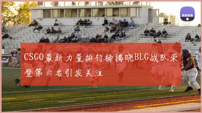 CSGO最新力量排行榜揭晓BLG战队荣登第六名引发关注